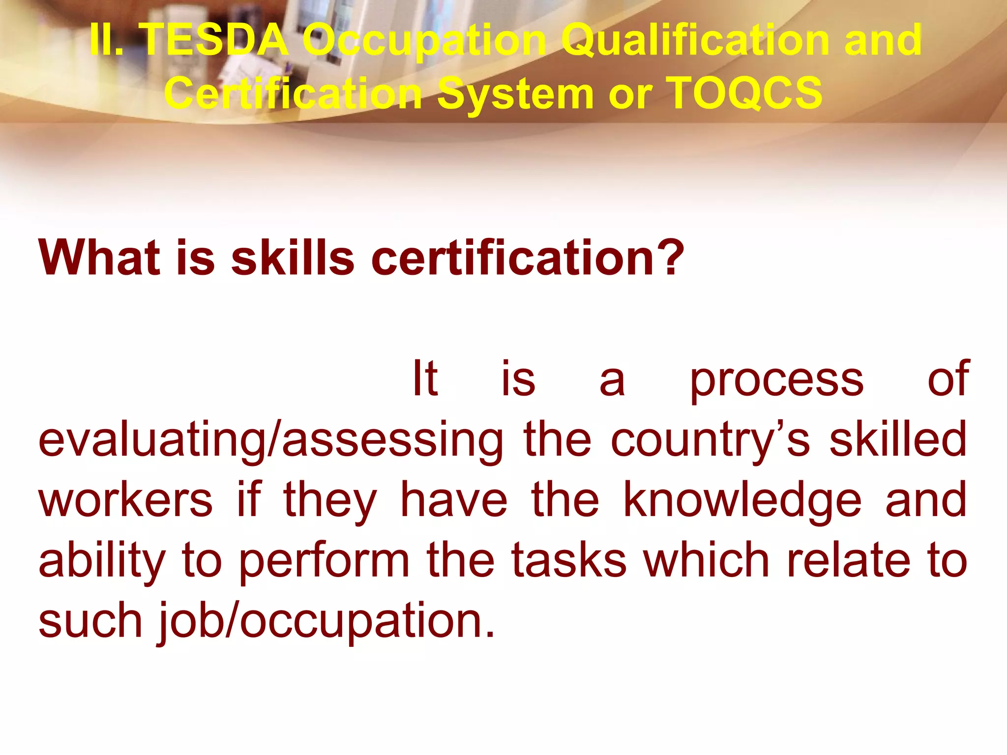 What is skills certification?
It is a process of
evaluating/assessing the country’s skilled
workers if they have the knowledge and
ability to perform the tasks which relate to
such job/occupation.
II. TESDA Occupation Qualification and
Certification System or TOQCS
 