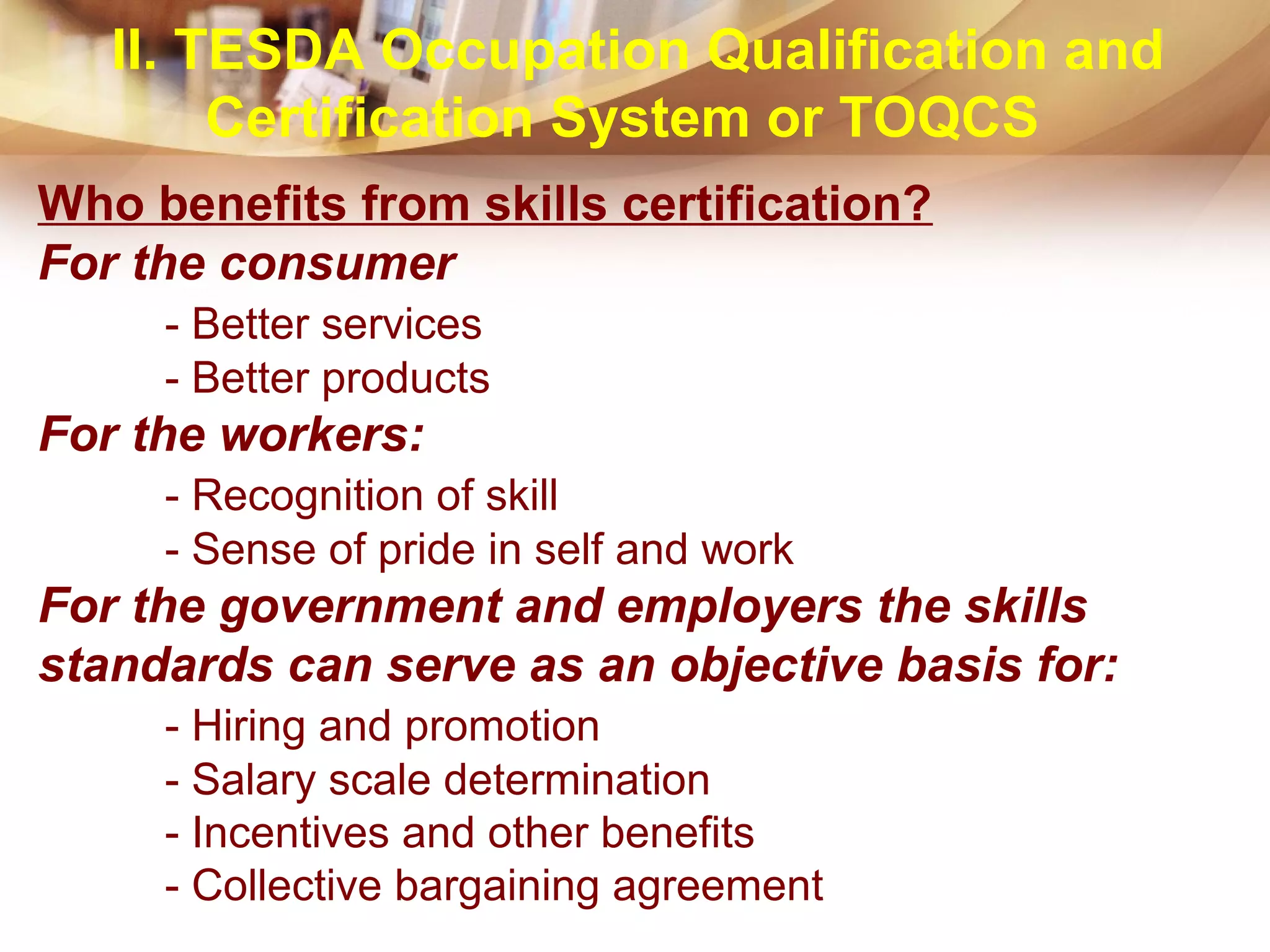 Who benefits from skills certification?
For the consumer
- Better services
- Better products
For the workers:
- Recognition of skill
- Sense of pride in self and work
For the government and employers the skills
standards can serve as an objective basis for:
- Hiring and promotion
- Salary scale determination
- Incentives and other benefits
- Collective bargaining agreement
II. TESDA Occupation Qualification and
Certification System or TOQCS
 
