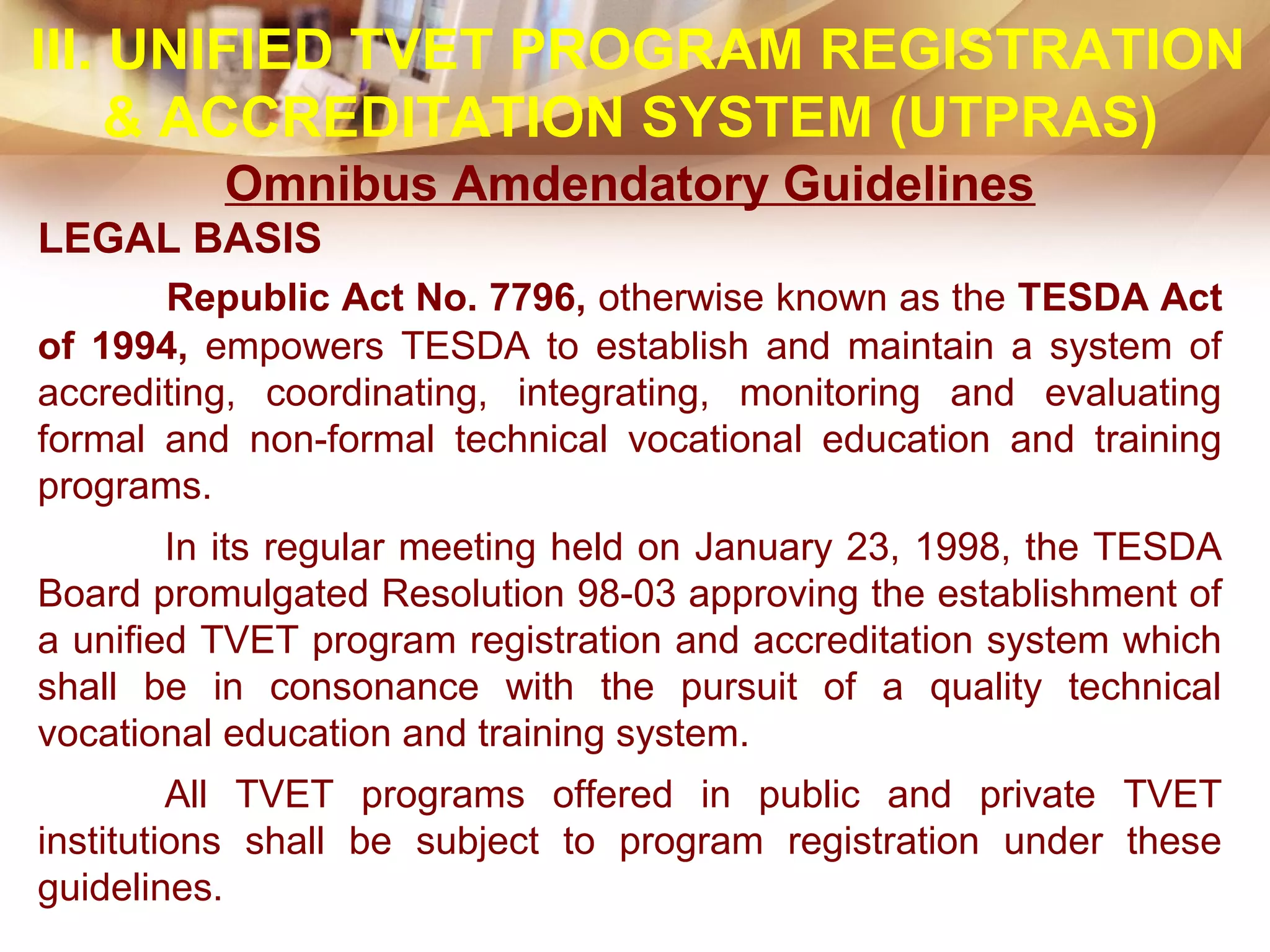 III. UNIFIED TVET PROGRAM REGISTRATION
& ACCREDITATION SYSTEM (UTPRAS)
Omnibus Amdendatory Guidelines
LEGAL BASIS
Republic Act No. 7796, otherwise known as the TESDA Act
of 1994, empowers TESDA to establish and maintain a system of
accrediting, coordinating, integrating, monitoring and evaluating
formal and non-formal technical vocational education and training
programs.
In its regular meeting held on January 23, 1998, the TESDA
Board promulgated Resolution 98-03 approving the establishment of
a unified TVET program registration and accreditation system which
shall be in consonance with the pursuit of a quality technical
vocational education and training system.
All TVET programs offered in public and private TVET
institutions shall be subject to program registration under these
guidelines.
 