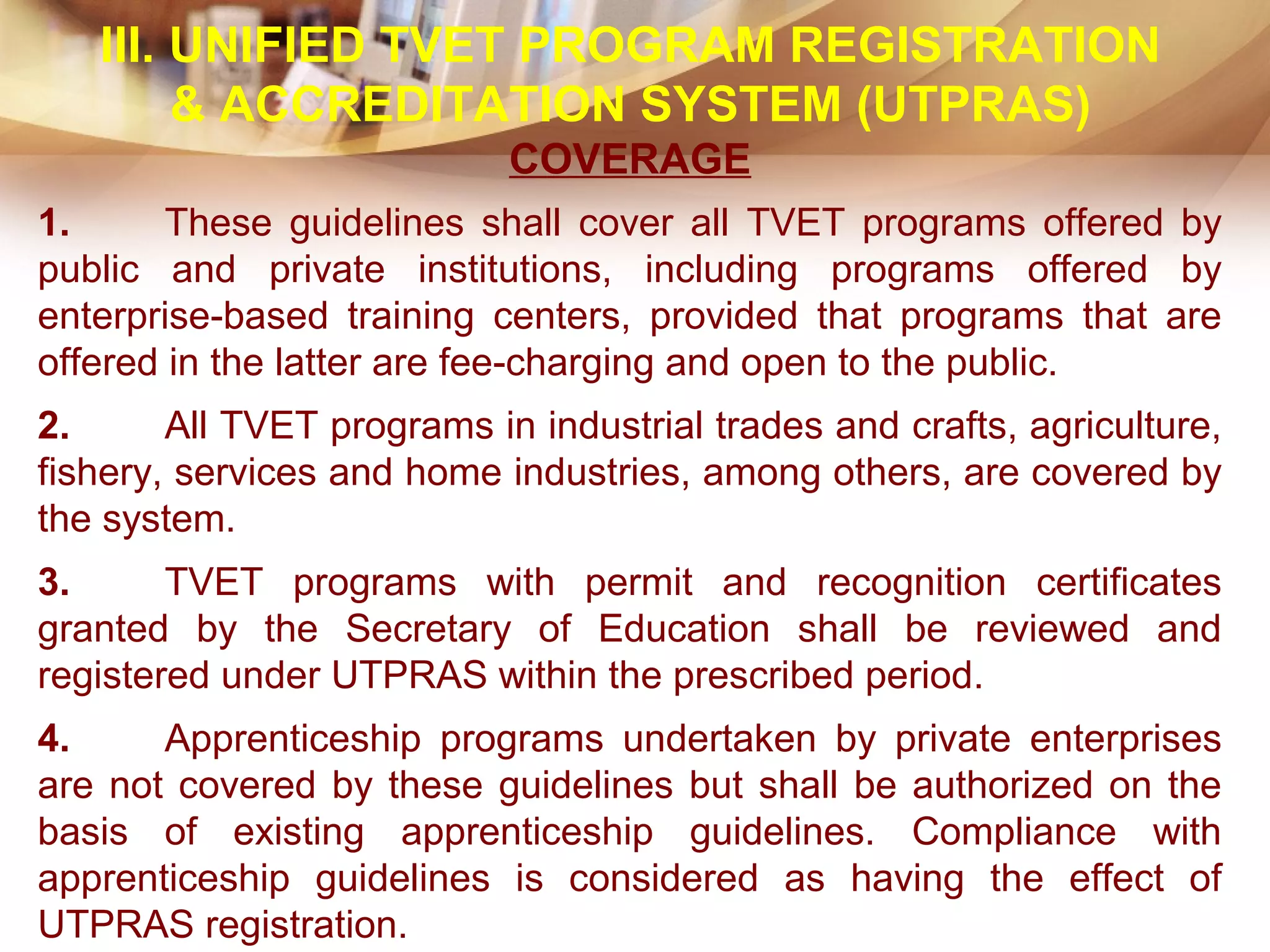 III. UNIFIED TVET PROGRAM REGISTRATION
& ACCREDITATION SYSTEM (UTPRAS)
COVERAGE
1. These guidelines shall cover all TVET programs offered by
public and private institutions, including programs offered by
enterprise-based training centers, provided that programs that are
offered in the latter are fee-charging and open to the public.
2. All TVET programs in industrial trades and crafts, agriculture,
fishery, services and home industries, among others, are covered by
the system.
3. TVET programs with permit and recognition certificates
granted by the Secretary of Education shall be reviewed and
registered under UTPRAS within the prescribed period.
4. Apprenticeship programs undertaken by private enterprises
are not covered by these guidelines but shall be authorized on the
basis of existing apprenticeship guidelines. Compliance with
apprenticeship guidelines is considered as having the effect of
UTPRAS registration.
 