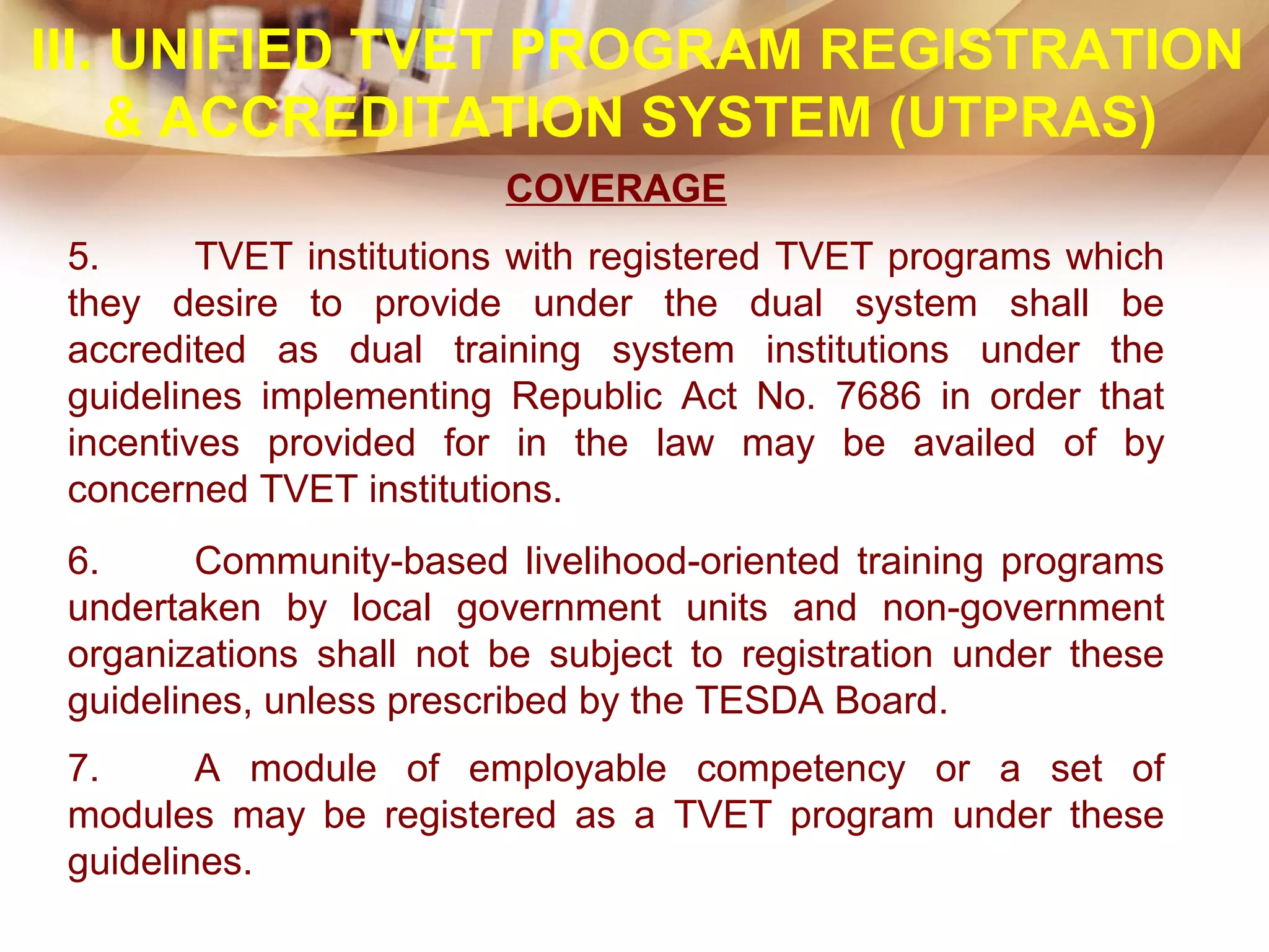 COVERAGE
5. TVET institutions with registered TVET programs which
they desire to provide under the dual system shall be
accredited as dual training system institutions under the
guidelines implementing Republic Act No. 7686 in order that
incentives provided for in the law may be availed of by
concerned TVET institutions.
6. Community-based livelihood-oriented training programs
undertaken by local government units and non-government
organizations shall not be subject to registration under these
guidelines, unless prescribed by the TESDA Board.
7. A module of employable competency or a set of
modules may be registered as a TVET program under these
guidelines.
III. UNIFIED TVET PROGRAM REGISTRATION
& ACCREDITATION SYSTEM (UTPRAS)
 
