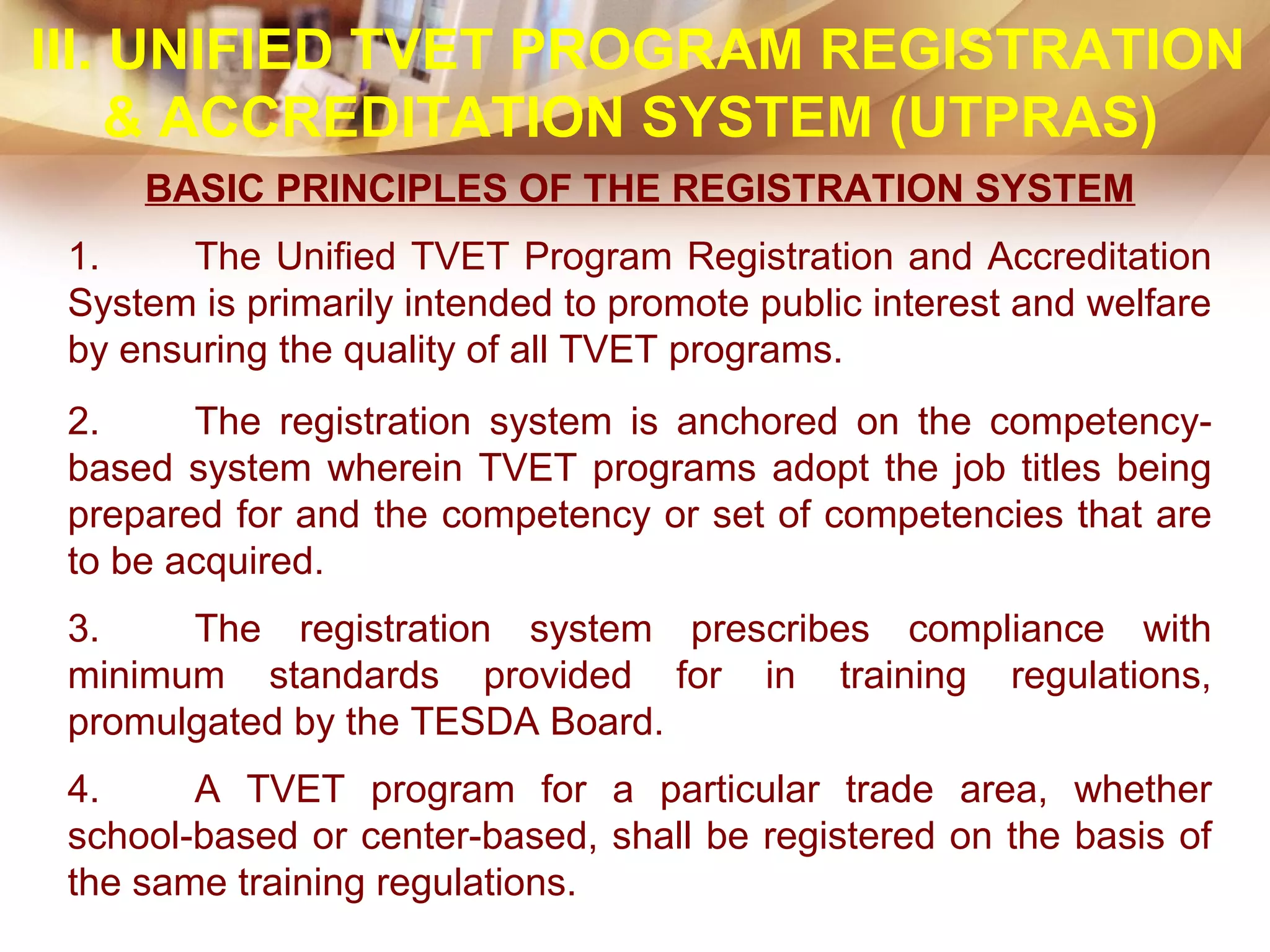 BASIC PRINCIPLES OF THE REGISTRATION SYSTEM
1. The Unified TVET Program Registration and Accreditation
System is primarily intended to promote public interest and welfare
by ensuring the quality of all TVET programs.
2. The registration system is anchored on the competency-
based system wherein TVET programs adopt the job titles being
prepared for and the competency or set of competencies that are
to be acquired.
3. The registration system prescribes compliance with
minimum standards provided for in training regulations,
promulgated by the TESDA Board.
4. A TVET program for a particular trade area, whether
school-based or center-based, shall be registered on the basis of
the same training regulations.
III. UNIFIED TVET PROGRAM REGISTRATION
& ACCREDITATION SYSTEM (UTPRAS)
 