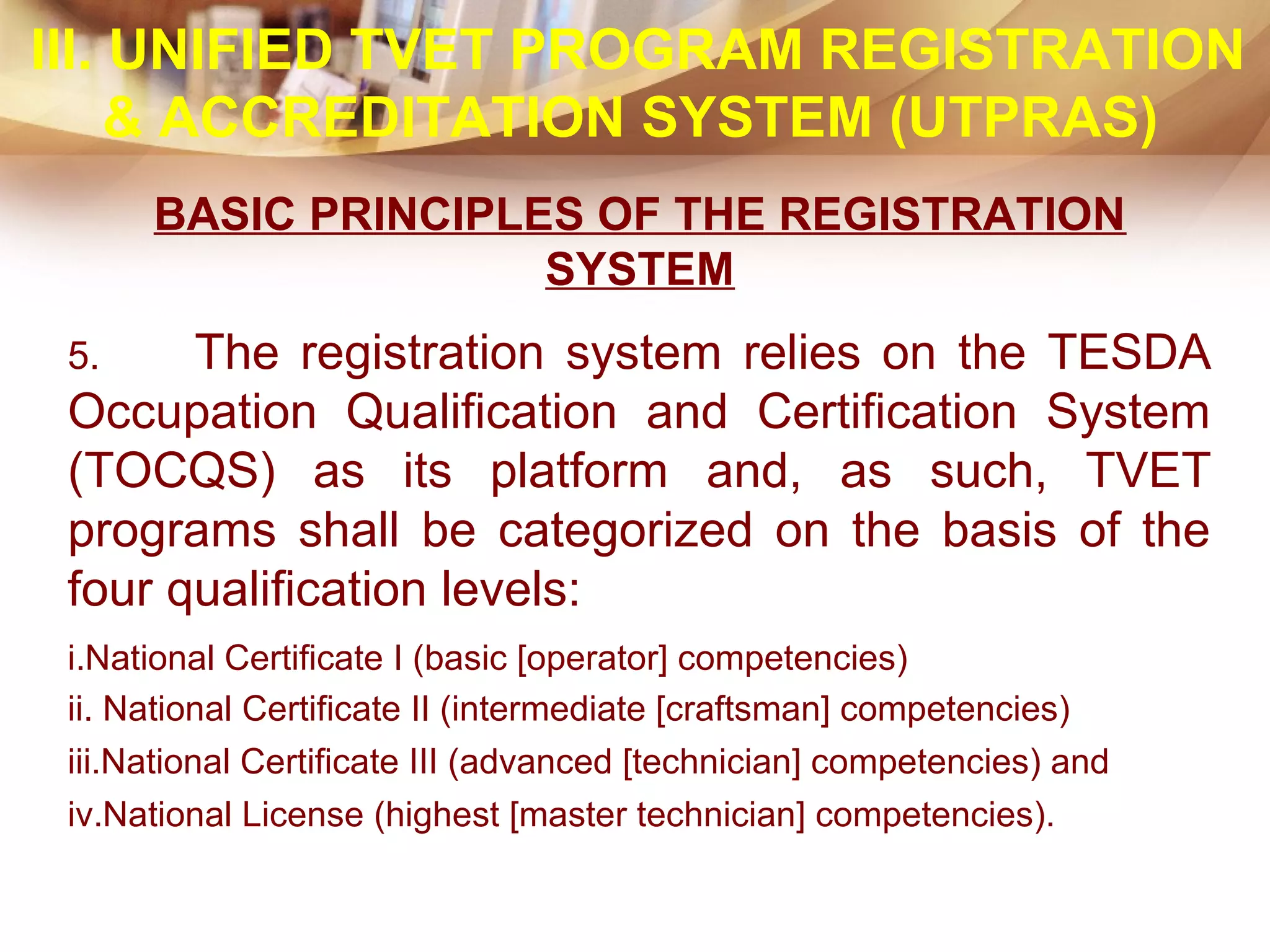 BASIC PRINCIPLES OF THE REGISTRATION
SYSTEM
5. The registration system relies on the TESDA
Occupation Qualification and Certification System
(TOCQS) as its platform and, as such, TVET
programs shall be categorized on the basis of the
four qualification levels:
i.National Certificate I (basic [operator] competencies)
ii. National Certificate II (intermediate [craftsman] competencies)
iii.National Certificate III (advanced [technician] competencies) and
iv.National License (highest [master technician] competencies).
III. UNIFIED TVET PROGRAM REGISTRATION
& ACCREDITATION SYSTEM (UTPRAS)
 