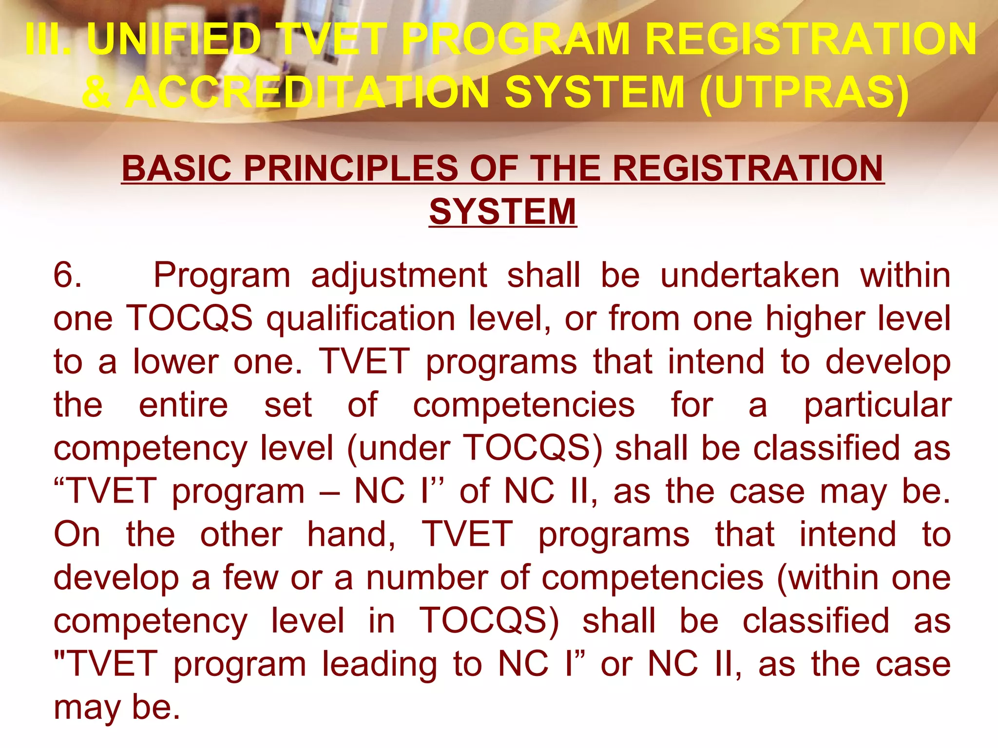BASIC PRINCIPLES OF THE REGISTRATION
SYSTEM
6. Program adjustment shall be undertaken within
one TOCQS qualification level, or from one higher level
to a lower one. TVET programs that intend to develop
the entire set of competencies for a particular
competency level (under TOCQS) shall be classified as
“TVET program – NC I’’ of NC II, as the case may be.
On the other hand, TVET programs that intend to
develop a few or a number of competencies (within one
competency level in TOCQS) shall be classified as
"TVET program leading to NC I” or NC II, as the case
may be.
III. UNIFIED TVET PROGRAM REGISTRATION
& ACCREDITATION SYSTEM (UTPRAS)
 