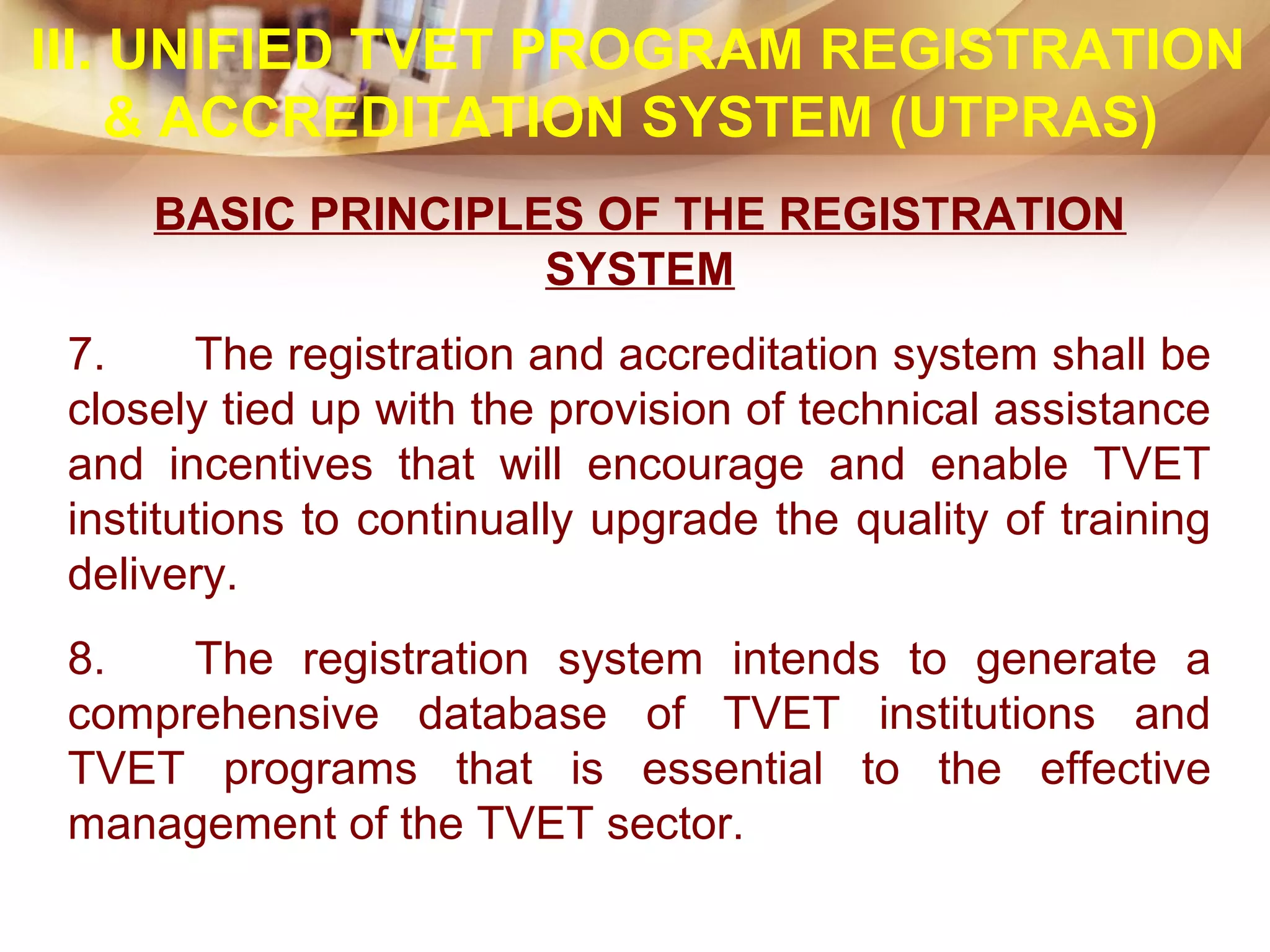 BASIC PRINCIPLES OF THE REGISTRATION
SYSTEM
7. The registration and accreditation system shall be
closely tied up with the provision of technical assistance
and incentives that will encourage and enable TVET
institutions to continually upgrade the quality of training
delivery.
8. The registration system intends to generate a
comprehensive database of TVET institutions and
TVET programs that is essential to the effective
management of the TVET sector.
III. UNIFIED TVET PROGRAM REGISTRATION
& ACCREDITATION SYSTEM (UTPRAS)
 