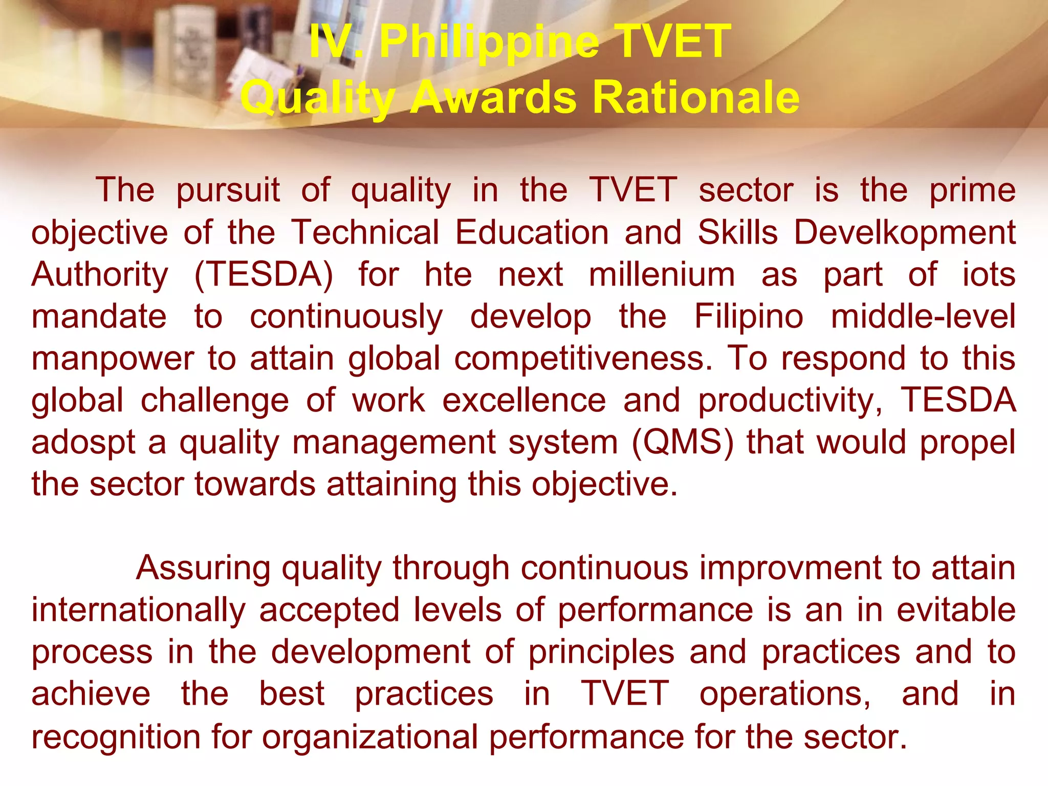 The pursuit of quality in the TVET sector is the prime
objective of the Technical Education and Skills Develkopment
Authority (TESDA) for hte next millenium as part of iots
mandate to continuously develop the Filipino middle-level
manpower to attain global competitiveness. To respond to this
global challenge of work excellence and productivity, TESDA
adospt a quality management system (QMS) that would propel
the sector towards attaining this objective.
Assuring quality through continuous improvment to attain
internationally accepted levels of performance is an in evitable
process in the development of principles and practices and to
achieve the best practices in TVET operations, and in
recognition for organizational performance for the sector.
IV. Philippine TVET
Quality Awards Rationale
 