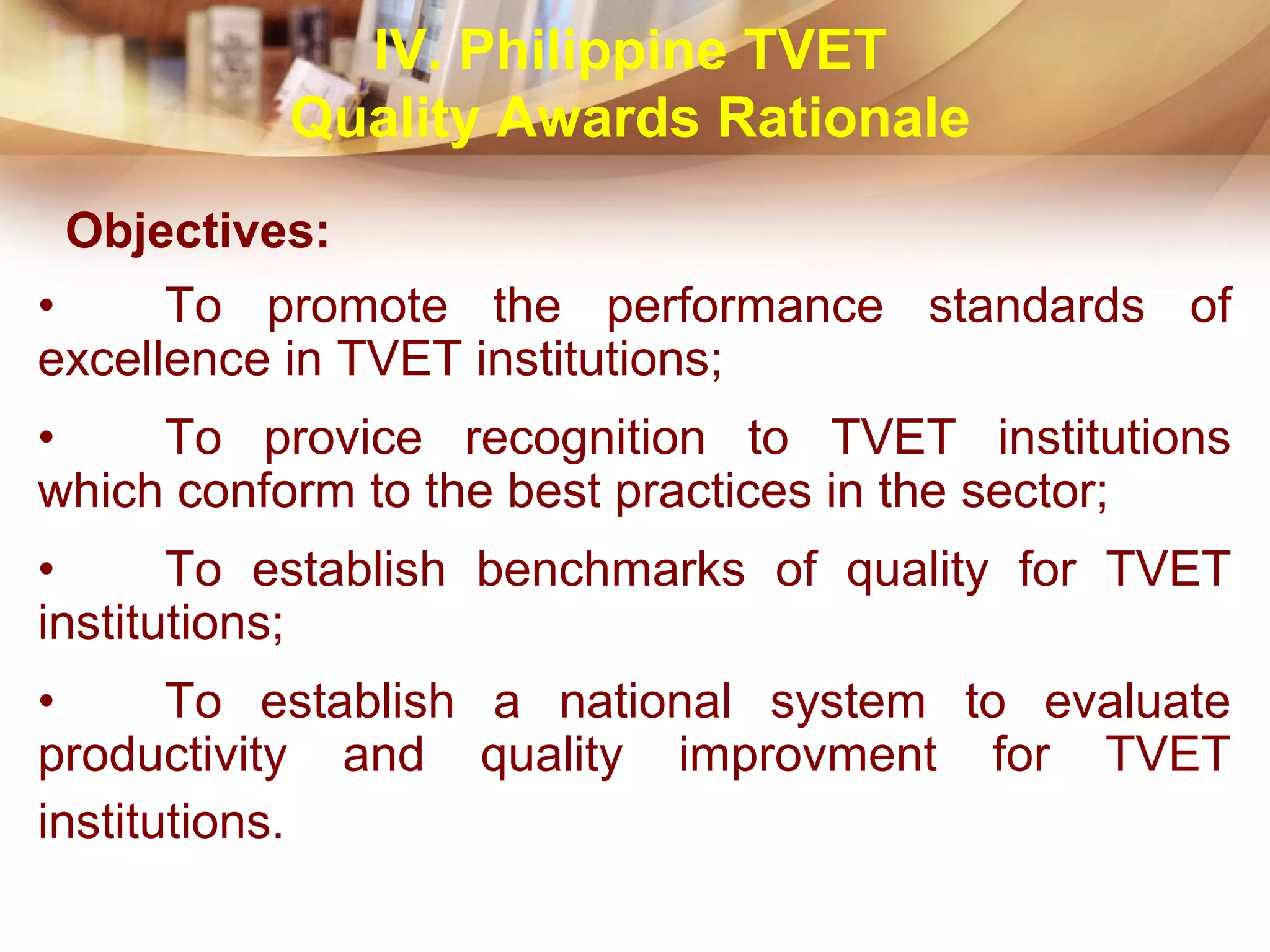 Objectives:
• To promote the performance standards of
excellence in TVET institutions;
• To provice recognition to TVET institutions
which conform to the best practices in the sector;
• To establish benchmarks of quality for TVET
institutions;
• To establish a national system to evaluate
productivity and quality improvment for TVET
institutions.
IV. Philippine TVET
Quality Awards Rationale
 
