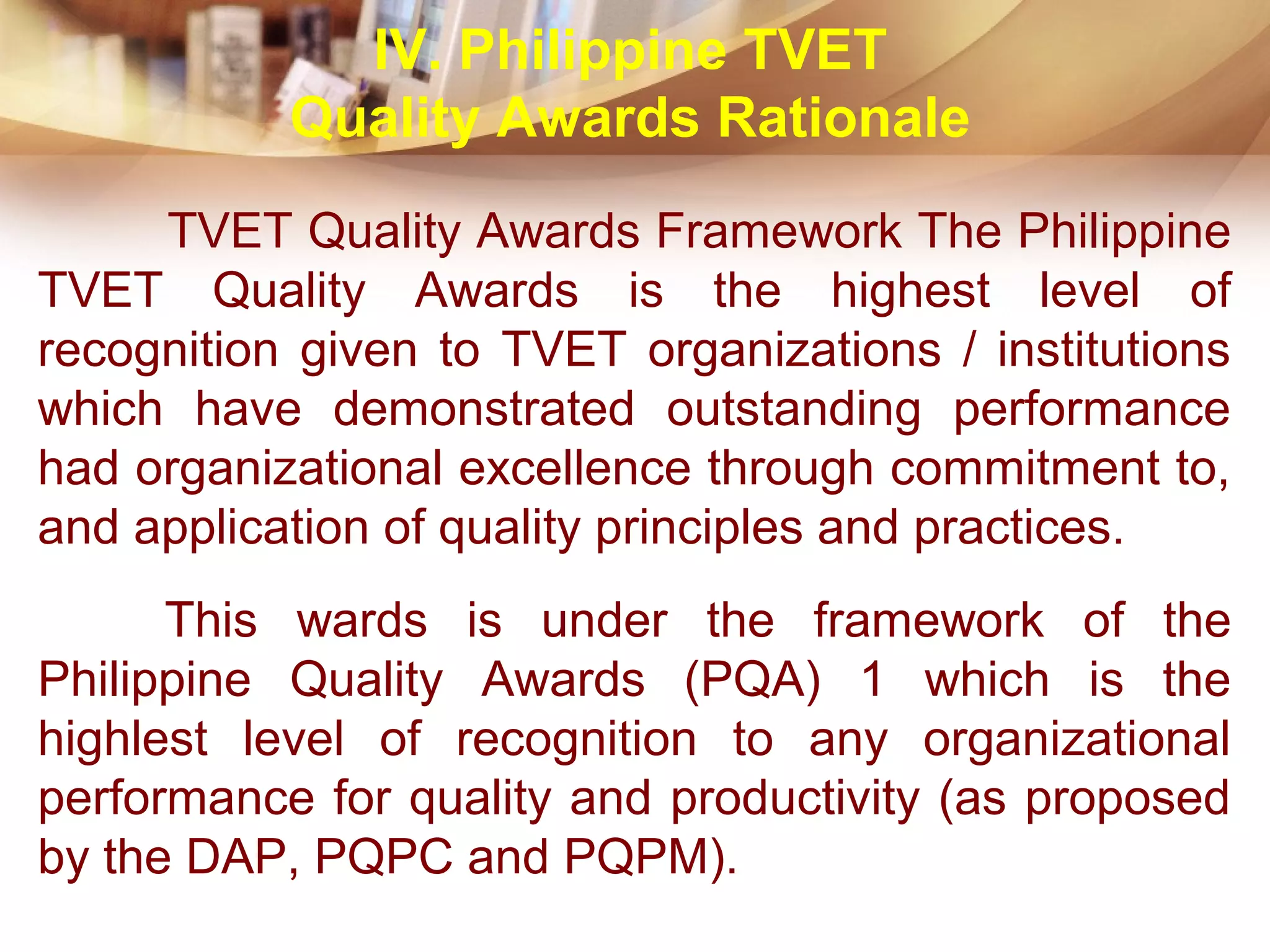 TVET Quality Awards Framework The Philippine
TVET Quality Awards is the highest level of
recognition given to TVET organizations / institutions
which have demonstrated outstanding performance
had organizational excellence through commitment to,
and application of quality principles and practices.
This wards is under the framework of the
Philippine Quality Awards (PQA) 1 which is the
highlest level of recognition to any organizational
performance for quality and productivity (as proposed
by the DAP, PQPC and PQPM).
IV. Philippine TVET
Quality Awards Rationale
 