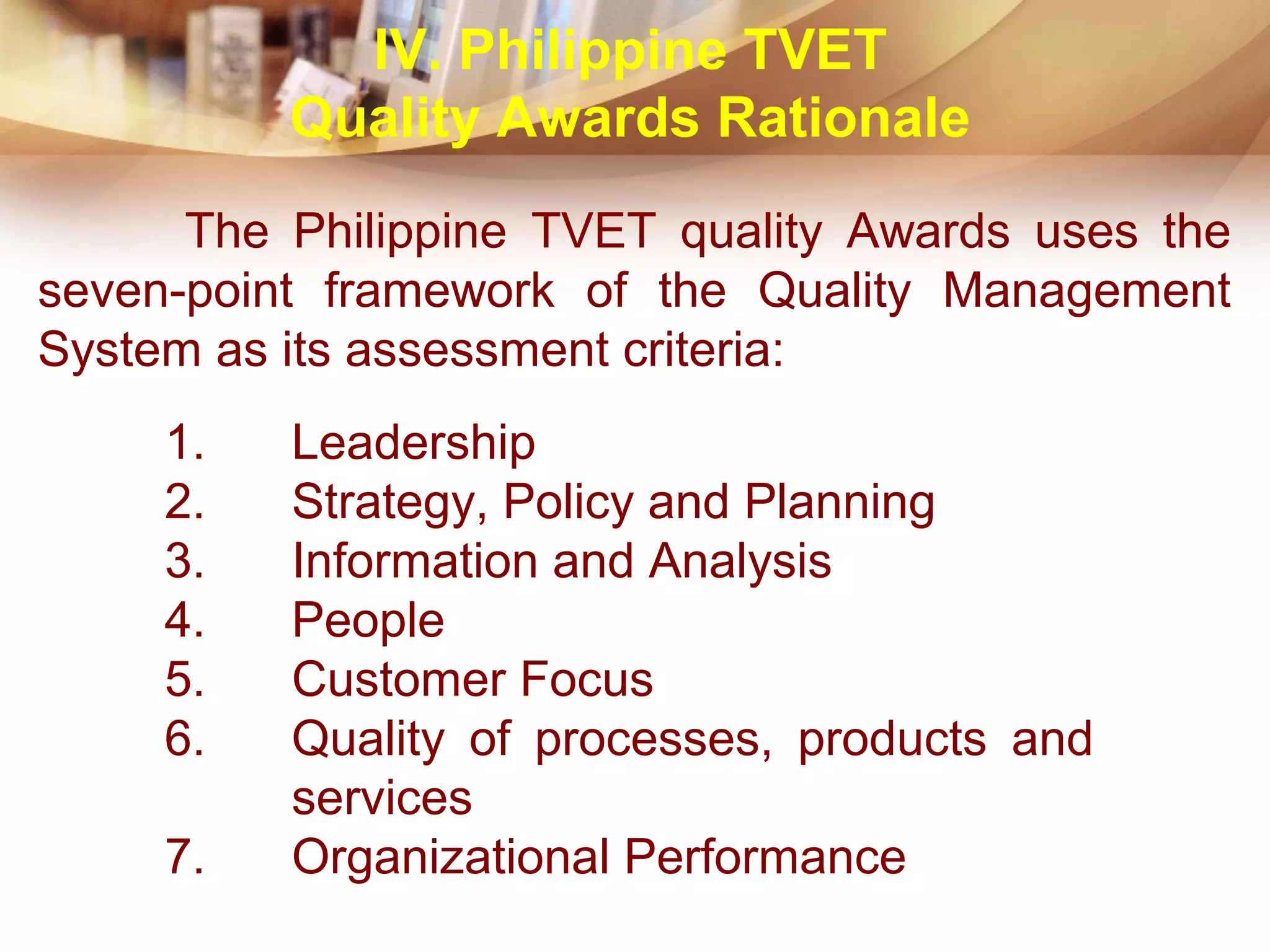 The Philippine TVET quality Awards uses the
seven-point framework of the Quality Management
System as its assessment criteria:
1. Leadership
2. Strategy, Policy and Planning
3. Information and Analysis
4. People
5. Customer Focus
6. Quality of processes, products and
services
7. Organizational Performance
IV. Philippine TVET
Quality Awards Rationale
 