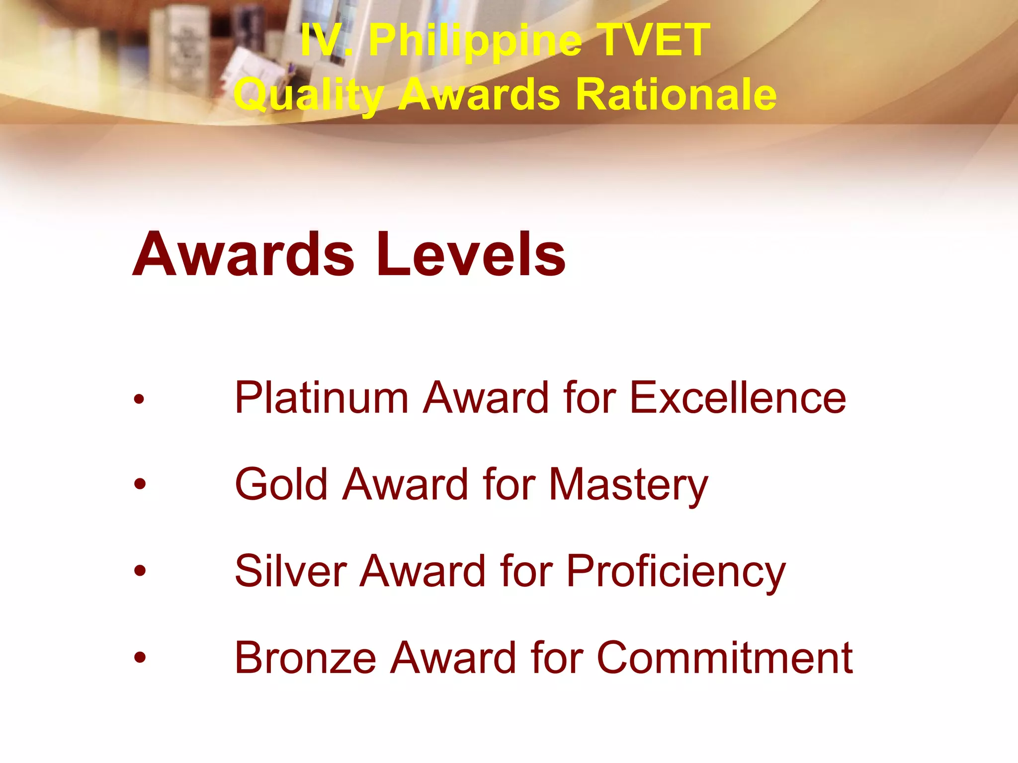 Awards Levels
• Platinum Award for Excellence
• Gold Award for Mastery
• Silver Award for Proficiency
• Bronze Award for Commitment
IV. Philippine TVET
Quality Awards Rationale
 
