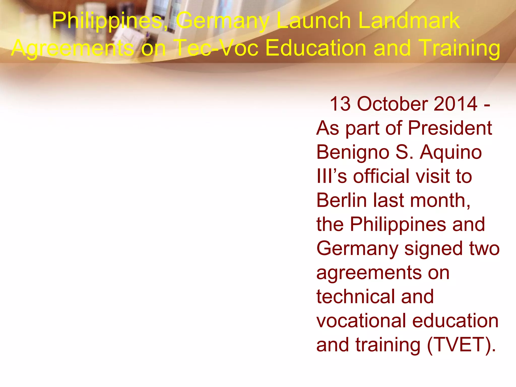 13 October 2014 -
As part of President
Benigno S. Aquino
III’s official visit to
Berlin last month,
the Philippines and
Germany signed two
agreements on
technical and
vocational education
and training (TVET).
Philippines, Germany Launch Landmark
Agreements on Tec-Voc Education and Training
 