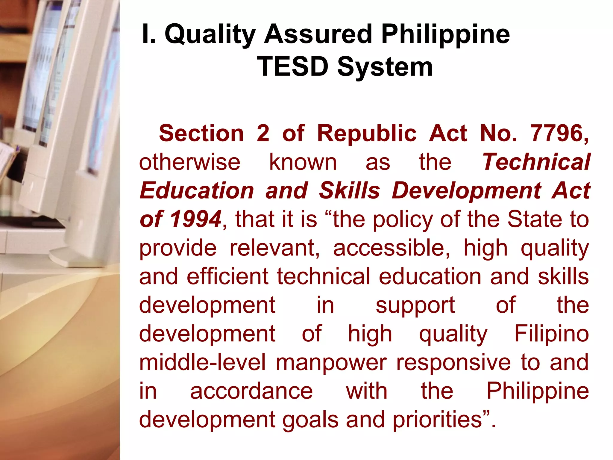 I. Quality Assured Philippine
TESD System
Section 2 of Republic Act No. 7796,
otherwise known as the Technical
Education and Skills Development Act
of 1994, that it is “the policy of the State to
provide relevant, accessible, high quality
and efficient technical education and skills
development in support of the
development of high quality Filipino
middle-level manpower responsive to and
in accordance with the Philippine
development goals and priorities”.
 