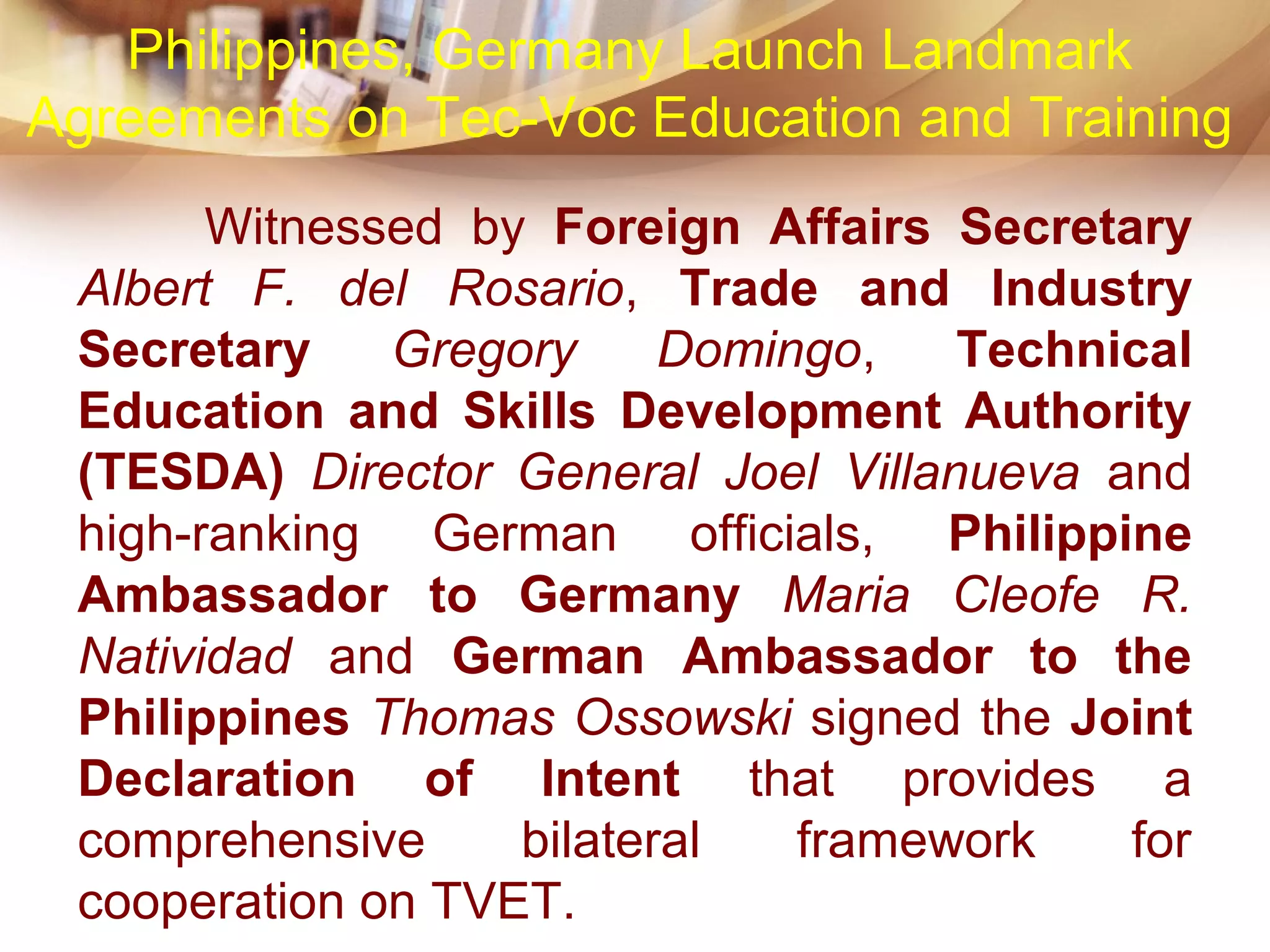 Witnessed by Foreign Affairs Secretary
Albert F. del Rosario, Trade and Industry
Secretary Gregory Domingo, Technical
Education and Skills Development Authority
(TESDA) Director General Joel Villanueva and
high-ranking German officials, Philippine
Ambassador to Germany Maria Cleofe R.
Natividad and German Ambassador to the
Philippines Thomas Ossowski signed the Joint
Declaration of Intent that provides a
comprehensive bilateral framework for
cooperation on TVET.
Philippines, Germany Launch Landmark
Agreements on Tec-Voc Education and Training
 