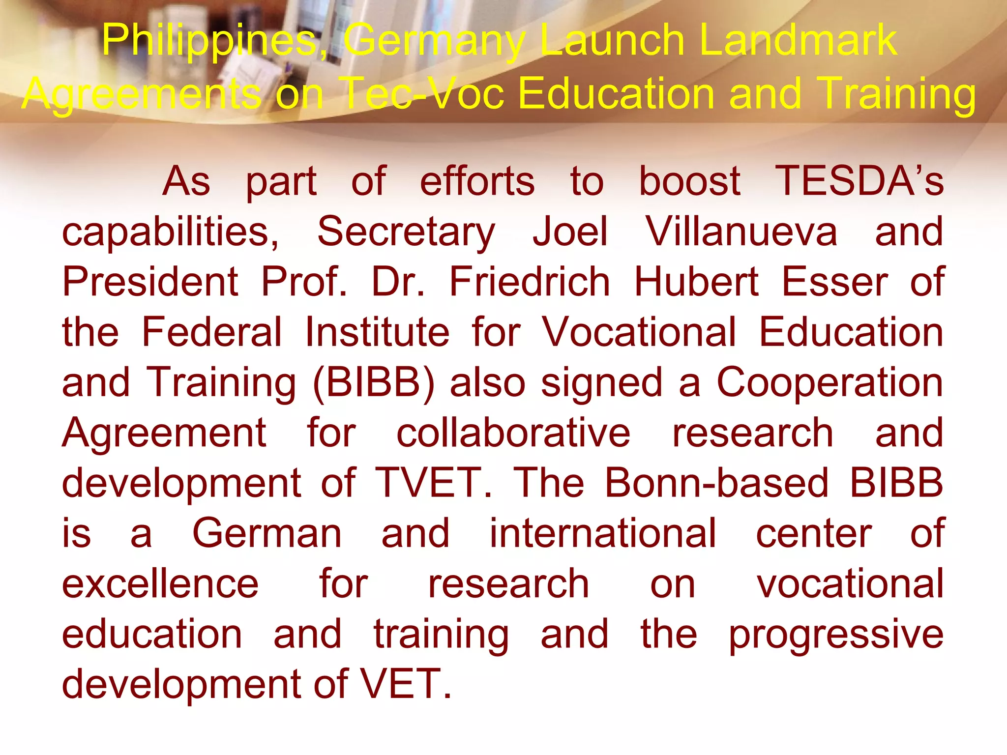 As part of efforts to boost TESDA’s
capabilities, Secretary Joel Villanueva and
President Prof. Dr. Friedrich Hubert Esser of
the Federal Institute for Vocational Education
and Training (BIBB) also signed a Cooperation
Agreement for collaborative research and
development of TVET. The Bonn-based BIBB
is a German and international center of
excellence for research on vocational
education and training and the progressive
development of VET.
Philippines, Germany Launch Landmark
Agreements on Tec-Voc Education and Training
 