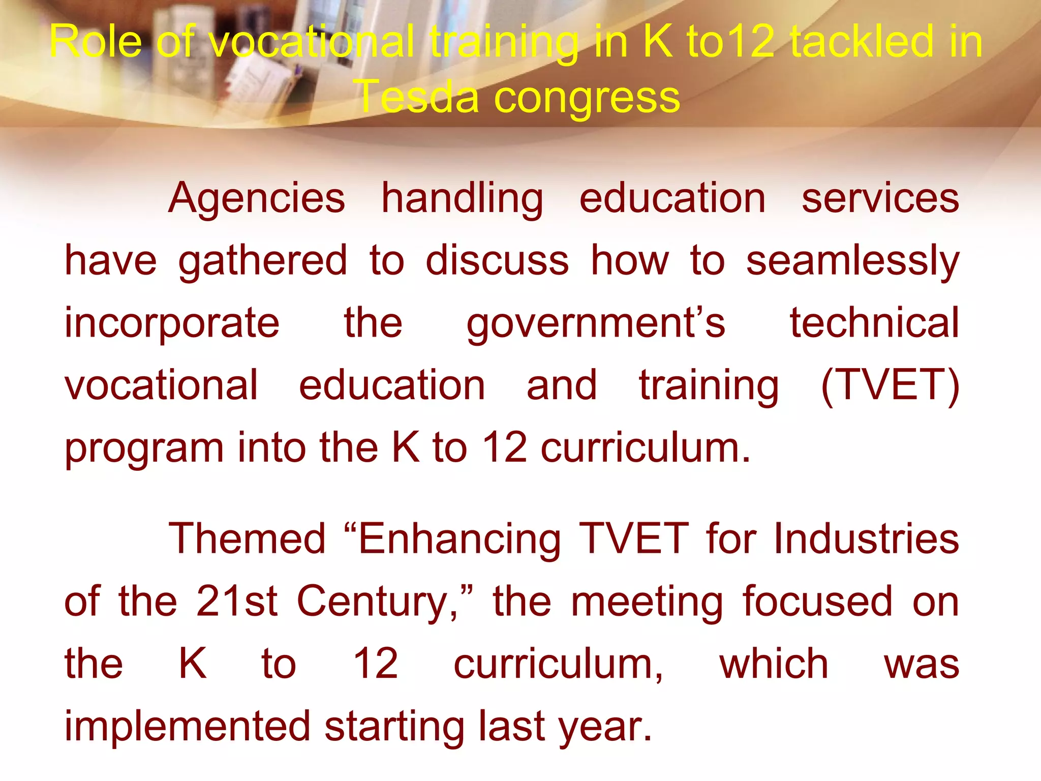 Agencies handling education services
have gathered to discuss how to seamlessly
incorporate the government’s technical
vocational education and training (TVET)
program into the K to 12 curriculum.
Themed “Enhancing TVET for Industries
of the 21st Century,” the meeting focused on
the K to 12 curriculum, which was
implemented starting last year.
Role of vocational training in K to12 tackled in
Tesda congress
 