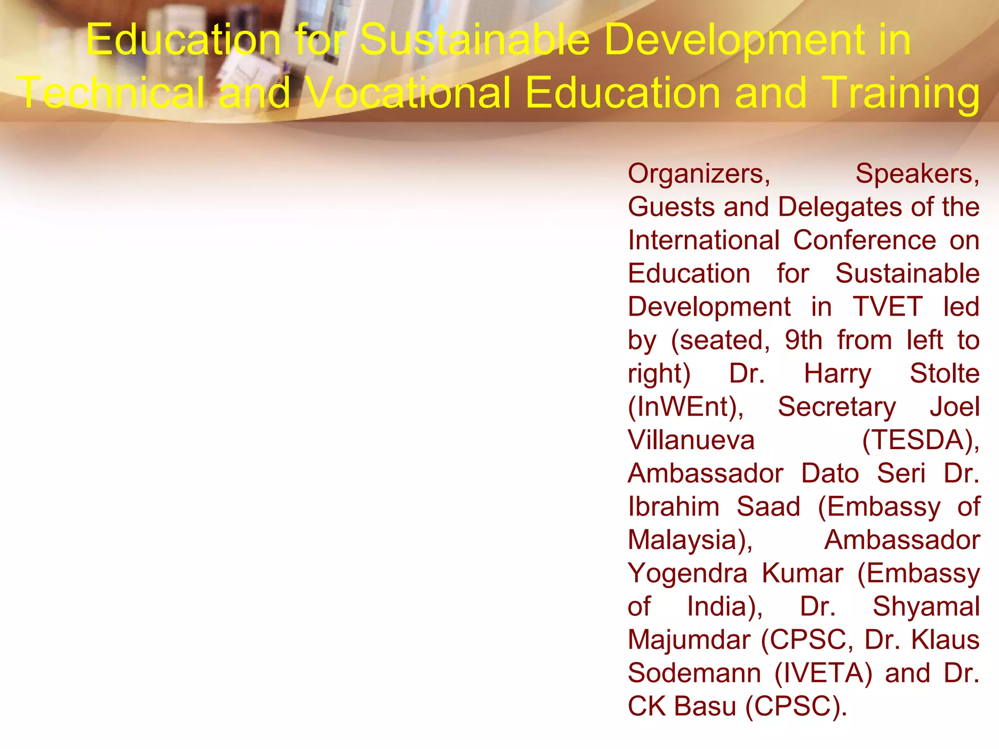 Education for Sustainable Development in
Technical and Vocational Education and Training
Organizers, Speakers,
Guests and Delegates of the
International Conference on
Education for Sustainable
Development in TVET led
by (seated, 9th from left to
right) Dr. Harry Stolte
(InWEnt), Secretary Joel
Villanueva (TESDA),
Ambassador Dato Seri Dr.
Ibrahim Saad (Embassy of
Malaysia), Ambassador
Yogendra Kumar (Embassy
of India), Dr. Shyamal
Majumdar (CPSC, Dr. Klaus
Sodemann (IVETA) and Dr.
CK Basu (CPSC).
 