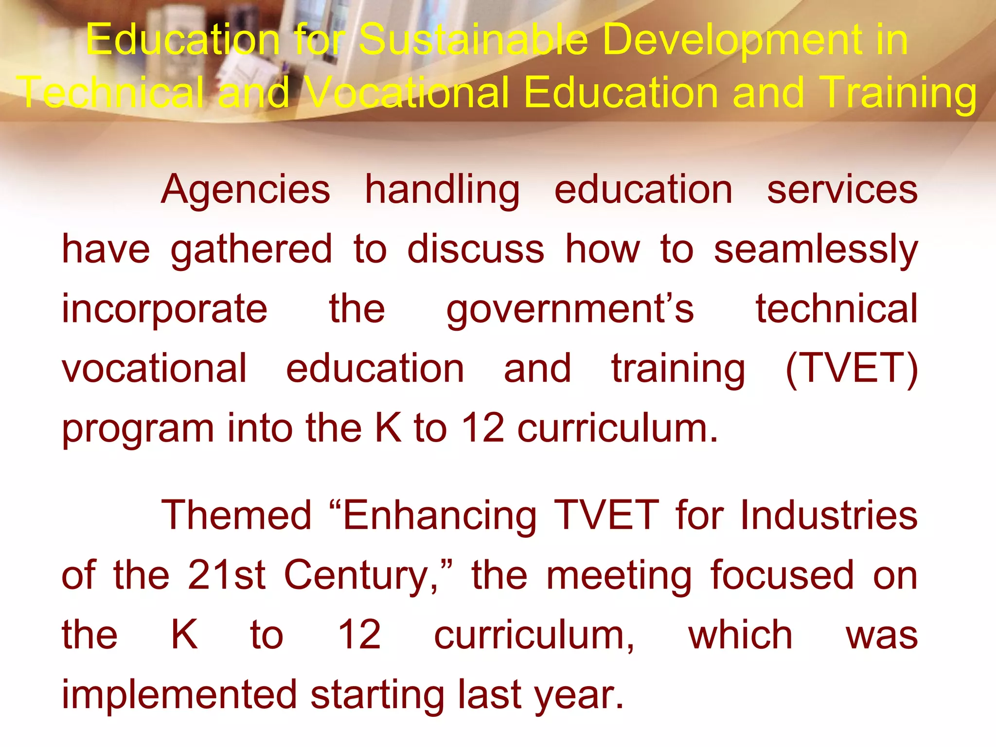 Agencies handling education services
have gathered to discuss how to seamlessly
incorporate the government’s technical
vocational education and training (TVET)
program into the K to 12 curriculum.
Themed “Enhancing TVET for Industries
of the 21st Century,” the meeting focused on
the K to 12 curriculum, which was
implemented starting last year.
Education for Sustainable Development in
Technical and Vocational Education and Training
 