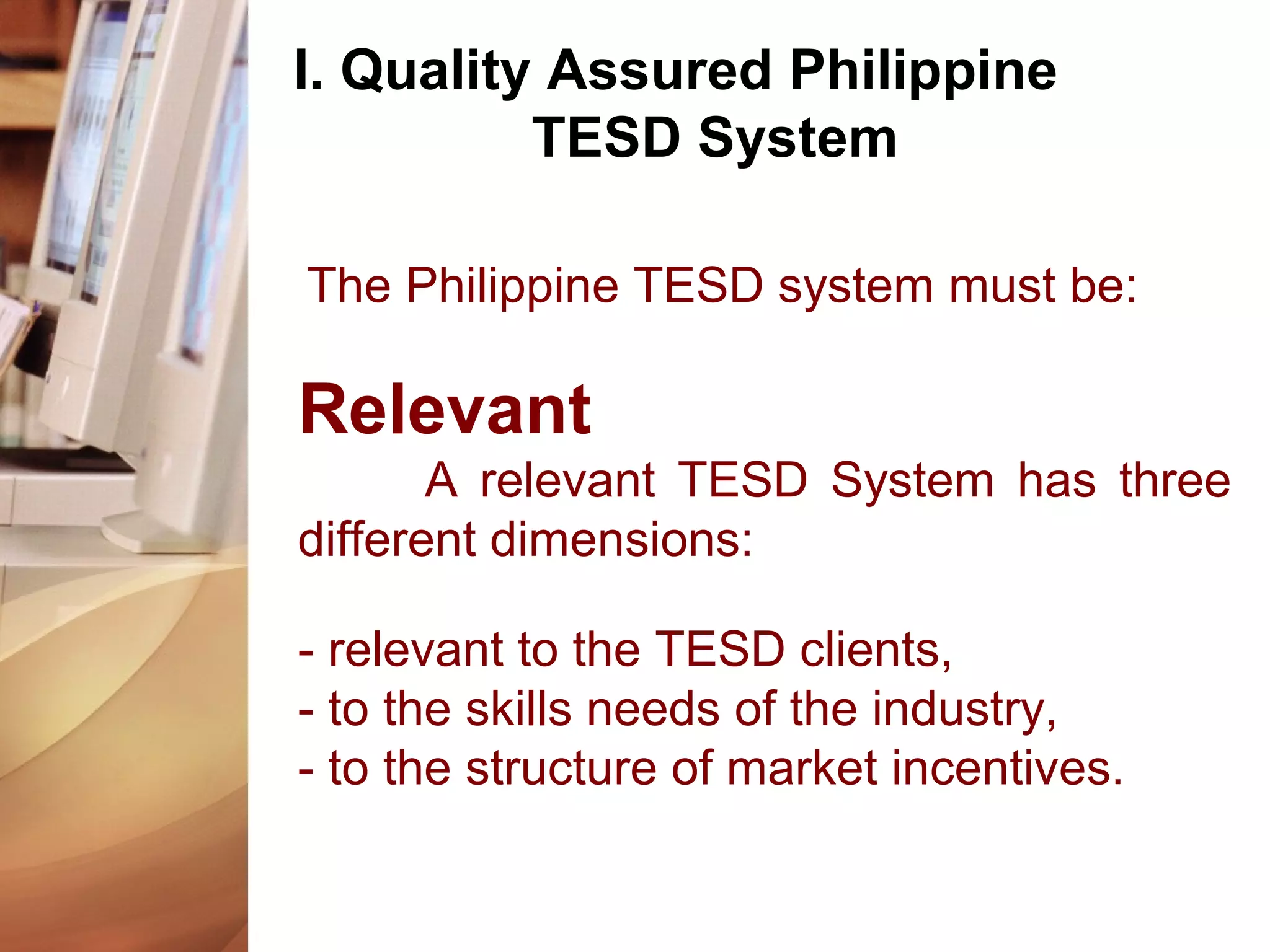 I. Quality Assured Philippine
TESD System
The Philippine TESD system must be:
Relevant
A relevant TESD System has three
different dimensions:
- relevant to the TESD clients,
- to the skills needs of the industry,
- to the structure of market incentives.
 