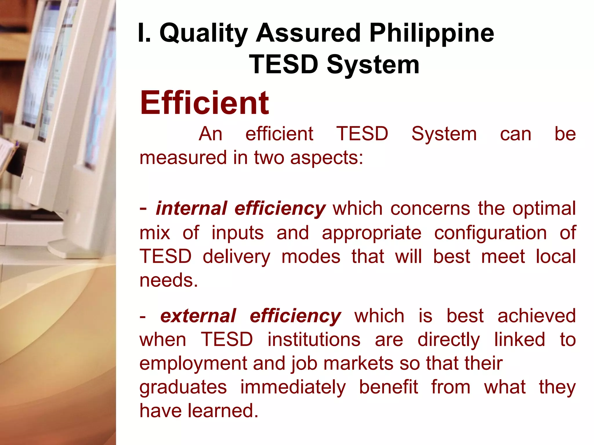 I. Quality Assured Philippine
TESD System
Efficient
An efficient TESD System can be
measured in two aspects:
- internal efficiency which concerns the optimal
mix of inputs and appropriate configuration of
TESD delivery modes that will best meet local
needs.
- external efficiency which is best achieved
when TESD institutions are directly linked to
employment and job markets so that their
graduates immediately benefit from what they
have learned.
 