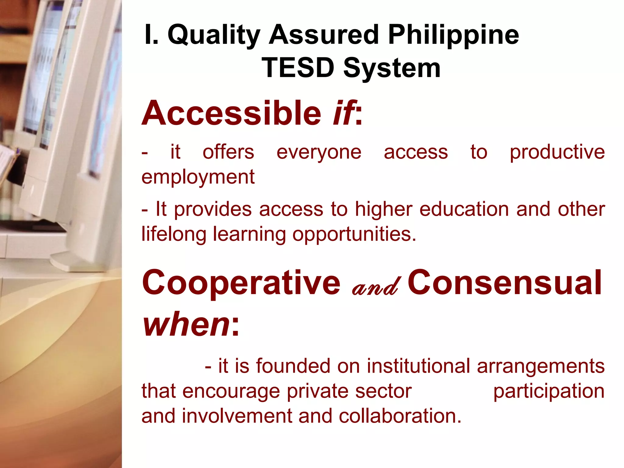 I. Quality Assured Philippine
TESD System
Accessible if:
- it offers everyone access to productive
employment
- It provides access to higher education and other
lifelong learning opportunities.
Cooperative and Consensual
when:
- it is founded on institutional arrangements
that encourage private sector participation
and involvement and collaboration.
 
