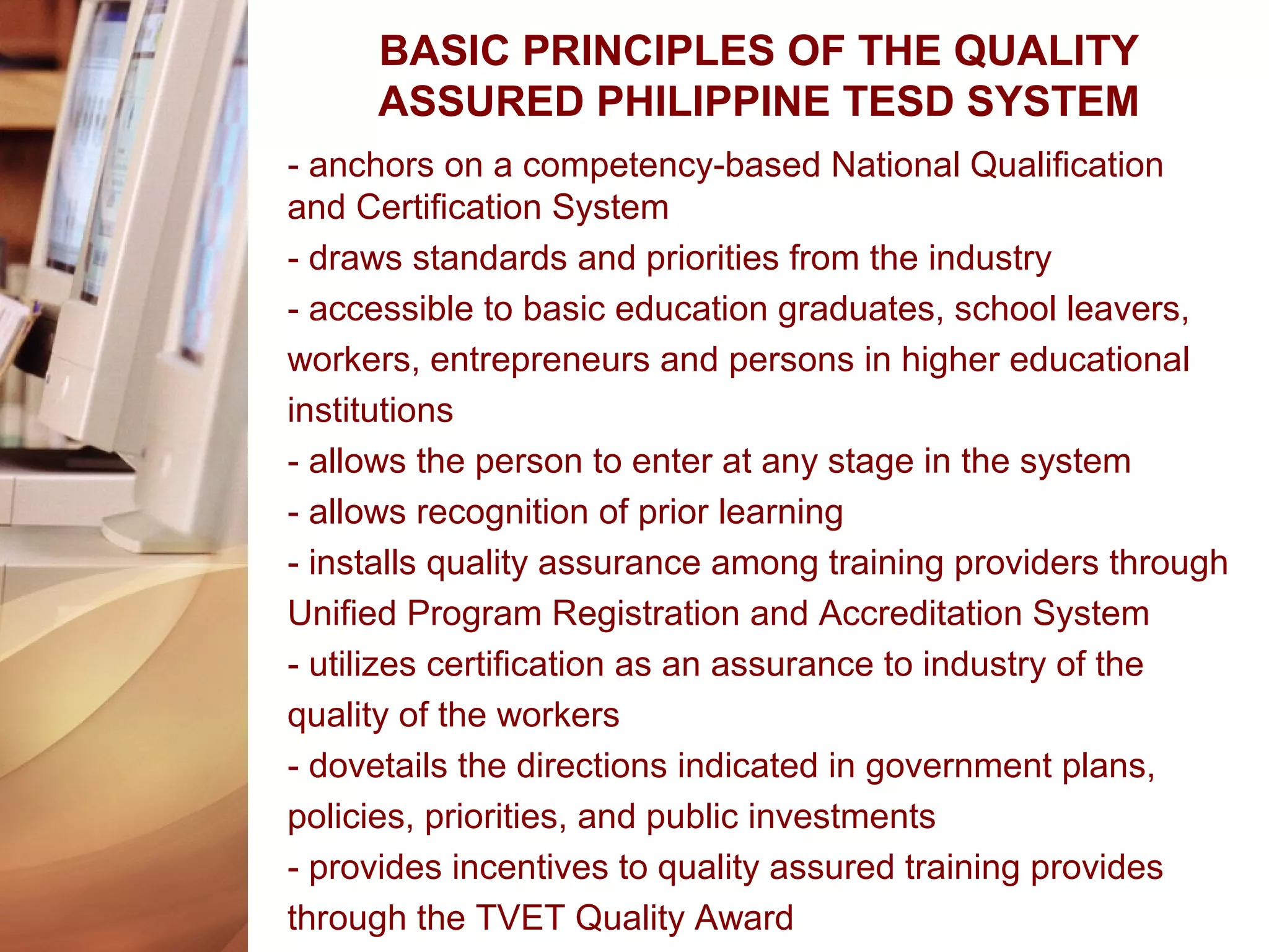 BASIC PRINCIPLES OF THE QUALITY
ASSURED PHILIPPINE TESD SYSTEM
- anchors on a competency-based National Qualification
and Certification System
- draws standards and priorities from the industry
- accessible to basic education graduates, school leavers,
workers, entrepreneurs and persons in higher educational
institutions
- allows the person to enter at any stage in the system
- allows recognition of prior learning
- installs quality assurance among training providers through
Unified Program Registration and Accreditation System
- utilizes certification as an assurance to industry of the
quality of the workers
- dovetails the directions indicated in government plans,
policies, priorities, and public investments
- provides incentives to quality assured training provides
through the TVET Quality Award
 