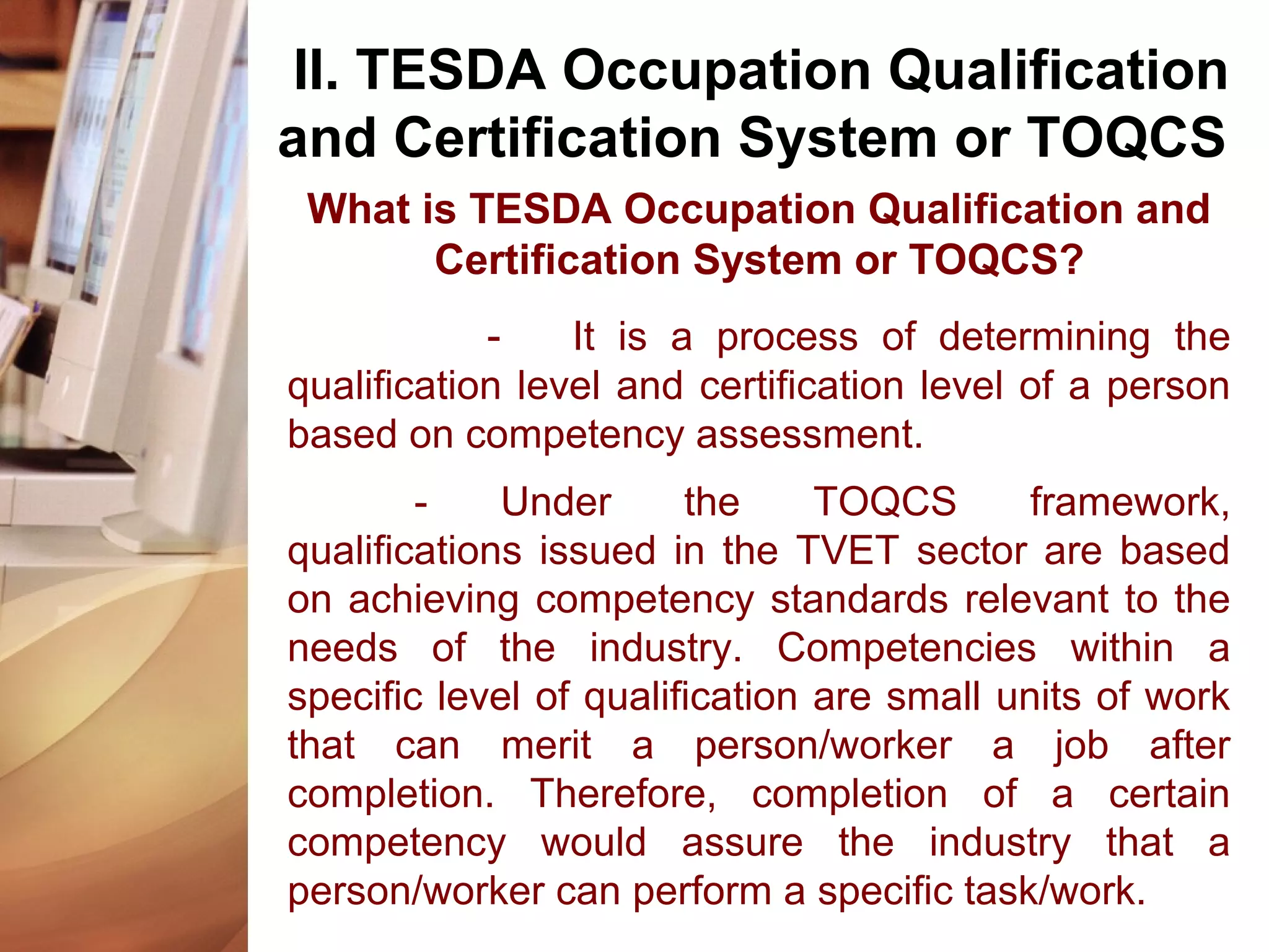 What is TESDA Occupation Qualification and
Certification System or TOQCS?
- It is a process of determining the
qualification level and certification level of a person
based on competency assessment.
- Under the TOQCS framework,
qualifications issued in the TVET sector are based
on achieving competency standards relevant to the
needs of the industry. Competencies within a
specific level of qualification are small units of work
that can merit a person/worker a job after
completion. Therefore, completion of a certain
competency would assure the industry that a
person/worker can perform a specific task/work.
II. TESDA Occupation Qualification
and Certification System or TOQCS
 