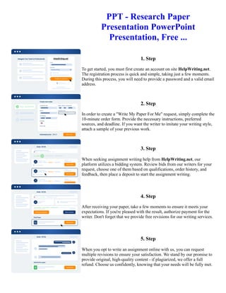 PPT - Research Paper
Presentation PowerPoint
Presentation, Free ...
1. Step
To get started, you must first create an account on site HelpWriting.net.
The registration process is quick and simple, taking just a few moments.
During this process, you will need to provide a password and a valid email
address.
2. Step
In order to create a "Write My Paper For Me" request, simply complete the
10-minute order form. Provide the necessary instructions, preferred
sources, and deadline. If you want the writer to imitate your writing style,
attach a sample of your previous work.
3. Step
When seeking assignment writing help from HelpWriting.net, our
platform utilizes a bidding system. Review bids from our writers for your
request, choose one of them based on qualifications, order history, and
feedback, then place a deposit to start the assignment writing.
4. Step
After receiving your paper, take a few moments to ensure it meets your
expectations. If you're pleased with the result, authorize payment for the
writer. Don't forget that we provide free revisions for our writing services.
5. Step
When you opt to write an assignment online with us, you can request
multiple revisions to ensure your satisfaction. We stand by our promise to
provide original, high-quality content - if plagiarized, we offer a full
refund. Choose us confidently, knowing that your needs will be fully met.
PPT - Research Paper Presentation PowerPoint Presentation, Free ... PPT - Research Paper Presentation
PowerPoint Presentation, Free ...
 