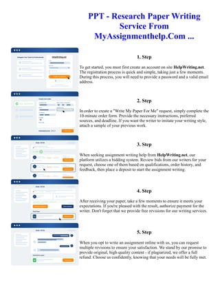 PPT - Research Paper Writing
Service From
MyAssignmenthelp.Com ...
1. Step
To get started, you must first create an account on site HelpWriting.net.
The registration process is quick and simple, taking just a few moments.
During this process, you will need to provide a password and a valid email
address.
2. Step
In order to create a "Write My Paper For Me" request, simply complete the
10-minute order form. Provide the necessary instructions, preferred
sources, and deadline. If you want the writer to imitate your writing style,
attach a sample of your previous work.
3. Step
When seeking assignment writing help from HelpWriting.net, our
platform utilizes a bidding system. Review bids from our writers for your
request, choose one of them based on qualifications, order history, and
feedback, then place a deposit to start the assignment writing.
4. Step
After receiving your paper, take a few moments to ensure it meets your
expectations. If you're pleased with the result, authorize payment for the
writer. Don't forget that we provide free revisions for our writing services.
5. Step
When you opt to write an assignment online with us, you can request
multiple revisions to ensure your satisfaction. We stand by our promise to
provide original, high-quality content - if plagiarized, we offer a full
refund. Choose us confidently, knowing that your needs will be fully met.
PPT - Research Paper Writing Service From MyAssignmenthelp.Com ... PPT - Research Paper Writing Service
From MyAssignmenthelp.Com ...
 