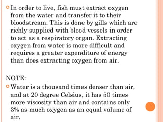  Inorder to live, fish must extract oxygen
 from the water and transfer it to their
 bloodstream. This is done by gills which are
 richly supplied with blood vessels in order
 to act as a respiratory organ. Extracting
 oxygen from water is more difficult and
 requires a greater expenditure of energy
 than does extracting oxygen from air.

NOTE:
 Water is a thousand times denser than air,
  and at 20 degree Celsius, it has 50 times
  more viscosity than air and contains only
  3% as much oxygen as an equal volume of
  air.
 