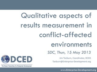 Qualitative aspects of
results measurement in
conflict-affected
environments
SDC, Thun, 15 May 2013
www.Enterprise-Development.org
Jim Tanburn, Coordinator, DCED
Tanburn@Enterprise-Development.org
 
