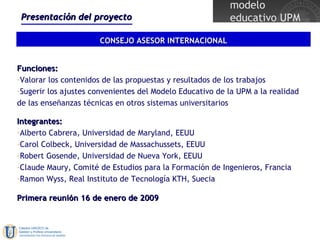 Presentación del proyecto CONSEJO ASESOR INTERNACIONAL Funciones: Valorar los contenidos de las propuestas y resultados de los trabajos Sugerir los ajustes convenientes del Modelo Educativo de la UPM a la realidad de las enseñanzas técnicas en otros sistemas universitarios Integrantes: Alberto Cabrera, Universidad de Maryland, EEUU Carol Colbeck, Universidad de Massachussets, EEUU Robert Gosende, Universidad de Nueva York, EEUU Claude Maury, Comité de Estudios para la Formación de Ingenieros, Francia Ramon Wyss, Real Instituto de Tecnología KTH, Suecia Primera reunión 16 de enero de 2009 
