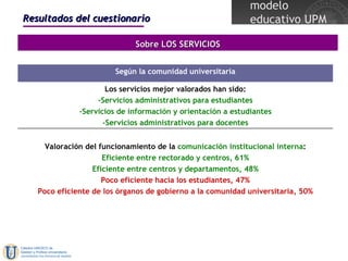 Resultados del cuestionario Sobre LOS SERVICIOS Los servicios mejor valorados han sido: -Servicios administrativos para estudiantes -Servicios de información y orientación a estudiantes -Servicios administrativos para docentes Valoración del funcionamiento de la  comunicación institucional interna : Eficiente entre rectorado y centros, 61% Eficiente entre centros y departamentos, 48% Poco eficiente hacia los estudiantes, 47% Poco eficiente de los órganos de gobierno a la comunidad universitaria, 50% Según la comunidad universitaria 
