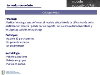 Jornadas de debate Características Finalidad: Perfilar los rasgos que definirán el modelo educativo de la UPM a través de la participación directa -guiada por un experto- de la comunidad universitaria y los agentes sociales relacionados Participan: Máximo 30 participantes Un ponente experto Un dinamizador Metodología: Ponencia del tema Debate en grupos Puesta en común 