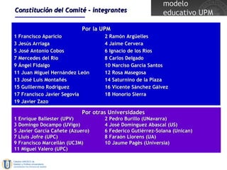 Constitución del Comité - integrantes Por la UPM 1 Francisco Aparicio 2 Ramón Argüelles 3 Jesús Arriaga 4 Jaime Cervera 5 José Antonio Cobos 6 Ignacio de los Ríos 7 Mercedes del Río 8 Carlos Delgado 9 Ángel Fidalgo 10 Narciso García Santos 11 Juan Miguel Hernández León 12 Rosa Masegosa 13 José Luis Montañés 14 Saturnino de la Plaza 15 Guillermo Rodríguez 16 Vicente Sánchez Gálvez 17 Francisco Javier Segovia 18 Honorio Sierra 19 Javier Zazo Por otras Universidades 1 Enrique Ballester (UPV) 2 Pedro Burillo (UNavarra) 3 Domingo Docampo (UVigo) 4 José Domínguez Abascal (US) 5 Javier García Cañete (Azuero) 6 Federico Gutiérrez-Solana (Unican) 7 Lluís Jofre (UPC) 8 Faraón Llorens (UA) 9 Francisco Marcellán (UC3M) 10 Jaume Pagès (Universia) 11 Miguel Valero (UPC) 
