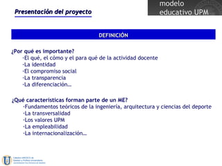 Presentación del proyecto DEFINICIÓN ¿Por qué es importante? El qué, el cómo y el para qué de la actividad docente La identidad El compromiso social La transparencia La diferenciación…  ¿Qué características forman parte de un ME? Fundamentos teóricos de la ingeniería, arquitectura y ciencias del deporte La transversalidad Los valores UPM La empleabilidad La internacionalización… 