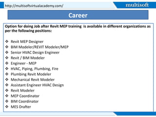 Career
Option for doing Job after Revit MEP training is available in different organizations as
per the following positions:
 Revit MEP Designer
 BIM Modeler/REVIT Modeler/MEP
 Senior HVAC Design Engineer
 Revit / BIM Modeler
 Engineer - MEP
 HVAC, Piping, Plumbing, Fire
 Plumbing Revit Modeler
 Mechanical Revit Modeler
 Assistant Engineer HVAC Design
 Revit Modeler
 MEP Coordinator
 BIM Coordinator
 MES Drafter
http://multisoftvirtualacademy.com/
 