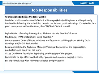 Job Responsibilities
Your responsibilities as Modeller will be
Modeller shall co-ordinate with Technical Manager/Principal Engineer and be primarily
involved in delivering the scheduled tasks in the form of quality drawings. Expected to be a
good team player within the team, the CAD/Revit Technician will:
Digitalization of exiting drawings into 3D Revit models from CAD-format
Modeling of HVAC-installations in 3D Revit MEP
Measurements (area of floors, windows and facades of buildings) from existing CAD-
drawings and/or 3D Revit models
Be responsible to the Technical Manager/Principal Engineer for the organization,
production, and quality of the work.
Act as CAD/Revit Technician depending on the scope of the project.
Coordinate design efforts with all other groups, and maintain project records.
Ensure compliance with relevant standards and procedures.
http://multisoftvirtualacademy.com/
 