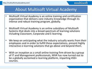 About Multisoft Virtual Academy
• Multisoft Virtual Academy is an online training and certification
organization that delivers core industry knowledge through its
intense and robust training program, globally.
• Multisoft Virtual Academy is an online subsidiary of Multisoft
Systems that deals into a broad spectrum of learning solutions
including Classroom, Corporate and E-learning.
• We keep on anticipating what the industry actually wants from their
employees and in order to fulfill these expectations, present highly
interactive e-learning solutions that go above and beyond them.
• With an inception as a small online training firm driven by a group
of IT and Management professionals, MVA has now turned out to
be a globally acclaimed e-learning platform, imparting 450+
courses.
http://multisoftvirtualacademy.com/
 