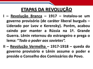 ETAPAS DA REVOLUÇÃO
I – Revolução Branca – 1917 – Instalou-se um
governo provisório (de caráter liberal burguês –
Liderado por Lvov e Kerensky). Porém, acabou
caindo por manter a Rússia na 1ª. Grande
Guerra. Lênin retornou do estrangeiro e prega o
lema: “Todo o poder aos sovietes”.
II – Revolução Vermelha – 1917-1918 – queda do
governo provisório e Lênin assume o poder e
preside o Conselho dos Comissários do Povo.

 