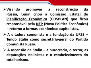 Visando promover a reconstrução da
Rússia, Lênin criou a Comissão Estatal de
Planificação Econômica (GOSPLAN) que ficou
responsável pela NEP (Nova Política Econômica)
– retorno a formas econômicas capitalistas.
 A ditadura comunista e a fundação da URSS –
Tendo Stalin como secretário-geral do Partido
Comunista Russo.
 A ascensão de Stalin – a burocracia, o terror, as
depurações stalinistas e o estabelecimento do
totalitarismo.

 