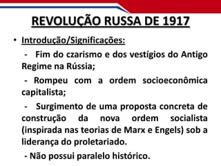 REVOLUÇÃO RUSSA DE 1917
• Introdução/Significações:
- Fim do czarismo e dos vestígios do Antigo
Regime na Rússia;
- Rompeu com a ordem socioeconômica
capitalista;
- Surgimento de uma proposta concreta de
construção da nova ordem socialista
(inspirada nas teorias de Marx e Engels) sob a
liderança do proletariado.
- Não possui paralelo histórico.

 