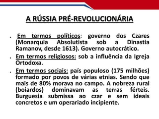 A RÚSSIA PRÉ-REVOLUCIONÁRIA
. Em termos políticos: governo dos Czares
(Monarquia Absolutista sob a Dinastia
Ramanov, desde 1613). Governo autocrático.
. Em termos religiosos: sob a influência da Igreja
Ortodoxa.
. Em termos sociais: país populoso (175 milhões)
formado por povos de várias etnias. Sendo que
mais de 80% morava no campo. A nobreza rural
(boiardos) dominavam as terras férteis.
Burguesia submissa ao czar e sem ideais
concretos e um operariado incipiente.

 