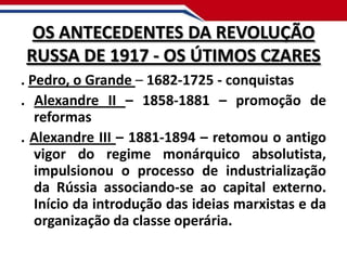 OS ANTECEDENTES DA REVOLUÇÃO
RUSSA DE 1917 - OS ÚTIMOS CZARES
. Pedro, o Grande – 1682-1725 - conquistas
. Alexandre II – 1858-1881 – promoção de
reformas
. Alexandre III – 1881-1894 – retomou o antigo
vigor do regime monárquico absolutista,
impulsionou o processo de industrialização
da Rússia associando-se ao capital externo.
Início da introdução das ideias marxistas e da
organização da classe operária.

 