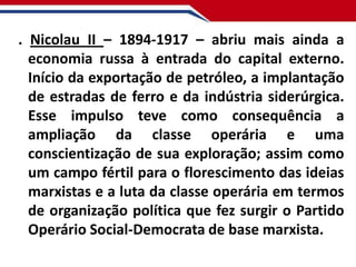 . Nicolau II – 1894-1917 – abriu mais ainda a
economia russa à entrada do capital externo.
Início da exportação de petróleo, a implantação
de estradas de ferro e da indústria siderúrgica.
Esse impulso teve como consequência a
ampliação da classe operária e uma
conscientização de sua exploração; assim como
um campo fértil para o florescimento das ideias
marxistas e a luta da classe operária em termos
de organização política que fez surgir o Partido
Operário Social-Democrata de base marxista.

 