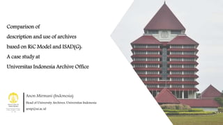 Comparison of
description and use of archives
based on RiC Model and ISAD(G):
A case study at
Universitas Indonesia Archive Office
Anon Mirmani (Indonesia)
Head of University Archives, Universitas Indonesia
arsip@ui.ac.id
 