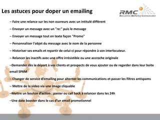 Les astuces pour doper un emailing Faire une relance sur les non ouvreurs avec un intitulé différent Envoyer un message avec un "re:" puis le message Envoyer un message tout en texte façon "Promo" Personnaliser l'objet du message avec le nom de la personne Historiser ses emails et repartir de celui-ci pour répondre à son interlocuteur. Relancer les inactifs avec une offre irrésistible ou une accroche originaleDemander dès le départ à vos clients et prospects de vous ajouter ou de regarder dans leur boite email SPAM Changer de service d’emailing pour alterner les communications et passer les filtres antispams Mettre de la video via une image cliquableMettre un bouton d’action : panier ou call back à relancer dans les 24hUne date booster dans le cas d’un email promotionnel