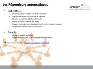 Les Répondeurs automatiquesLes bénéfices :Gérer le cycle de vie de ses clients & ProspectsProgrammer l’envoi automatique de messageGérer les comportements des internautesAjouter au fur et à mesure des emailsAnalyser les comportements et optimiser le rythme de ses messagesEnvoyer des communications ponctuellesConseils :Intégrer le plus tôt possible !Programmer une série de messages et réactiver sa base Essai 30 jours Aweber : http://www.aweber.com/?328273