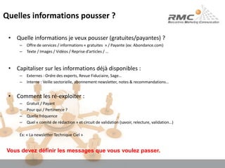Quelles informations pousser ?Quelle informations je veux pousser (gratuites/payantes) ?Offre de services / informations « gratuites  » / Payante (ex: Abondance.com)Texte / Images / Vidéos / Reprise d’articles / …Capitaliser sur les informations déjà disponibles :Externes : Ordre des experts, Revue Fiduciaire, Sage…Interne : Veille sectorielle, abonnement newsletter, notes & recommandations…Comment les ré-exploiter :Gratuit / PayantPour qui / Pertinence ?Quelle fréquence Quel « comité de rédaction » et circuit de validation (savoir, relecture, validation…)Ex: « La newsletter Technique Ciel »Vous devez définir les messages que vous voulez passer.