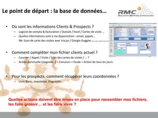 Le point de départ : la base de données…Où sont les informations Clients & Prospects ?Logiciel de compta & facturation / Outook / Excel / Cartes de visite …Quelles informations sont à ma disponisition : email, appels…	Nb: Scan de carte des visites avec Iriscan / Google Goggles (http://www.2803.fr/internet/scanner-des-cartes-visites-avec-google-goggles-11569)Comment compléter mon fichier clients actuel ?Courrier / Appel / Visite / Scan des cartes de visites / … ?Action ponctuelle (stagiaire…) + Concours + Etude + Action de tous les joursPour les prospects, comment récupérer leurs coordonnées ?Livre Blanc, newsletter, Diagnostic…Quelles actions doivent être mises en place pour rassembler mes fichiers, les faire grossir… et les faire vivre ?