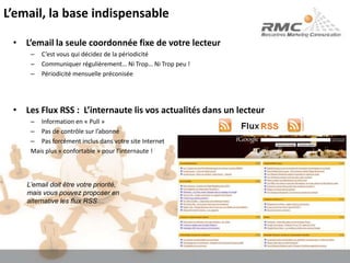 L’email, la base indispensableL’email la seule coordonnée fixe de votre lecteurC’est vous qui décidez de la périodicitéCommuniquer régulièrement… Ni Trop… Ni Trop peu !Périodicité mensuelle préconiséeLes Flux RSS :  L’internaute lis vos actualités dans un lecteurInformation en « Pull »Pas de contrôle sur l’abonnéPas forcément inclus dans votre site InternetMais plus « confortable » pour l’internaute !L’email doit être votre priorité, mais vous pouvez proposer en alternative les flux RSS…